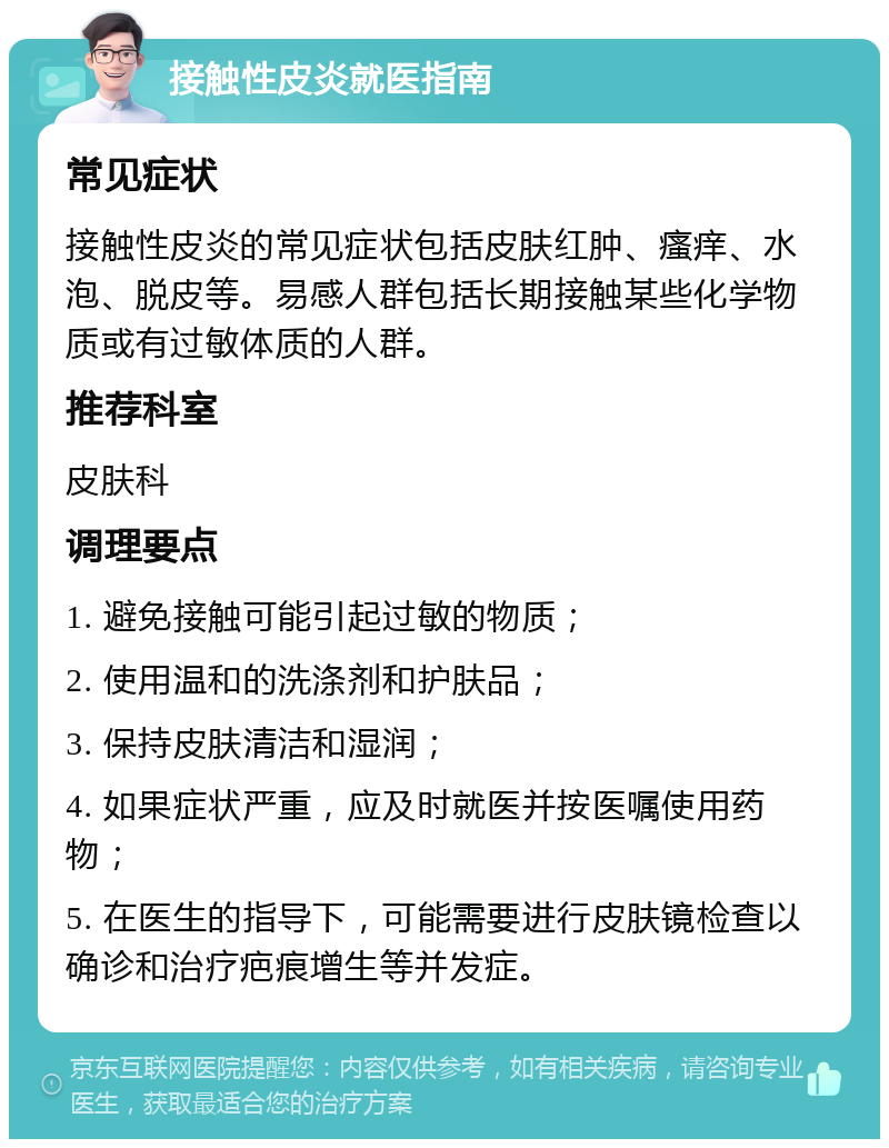 接触性皮炎就医指南 常见症状 接触性皮炎的常见症状包括皮肤红肿、瘙痒、水泡、脱皮等。易感人群包括长期接触某些化学物质或有过敏体质的人群。 推荐科室 皮肤科 调理要点 1. 避免接触可能引起过敏的物质； 2. 使用温和的洗涤剂和护肤品； 3. 保持皮肤清洁和湿润； 4. 如果症状严重，应及时就医并按医嘱使用药物； 5. 在医生的指导下，可能需要进行皮肤镜检查以确诊和治疗疤痕增生等并发症。