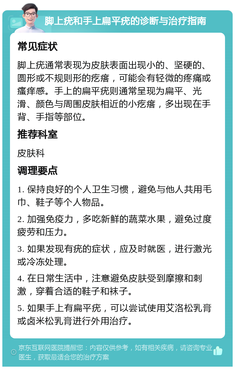 脚上疣和手上扁平疣的诊断与治疗指南 常见症状 脚上疣通常表现为皮肤表面出现小的、坚硬的、圆形或不规则形的疙瘩，可能会有轻微的疼痛或瘙痒感。手上的扁平疣则通常呈现为扁平、光滑、颜色与周围皮肤相近的小疙瘩，多出现在手背、手指等部位。 推荐科室 皮肤科 调理要点 1. 保持良好的个人卫生习惯，避免与他人共用毛巾、鞋子等个人物品。 2. 加强免疫力，多吃新鲜的蔬菜水果，避免过度疲劳和压力。 3. 如果发现有疣的症状，应及时就医，进行激光或冷冻处理。 4. 在日常生活中，注意避免皮肤受到摩擦和刺激，穿着合适的鞋子和袜子。 5. 如果手上有扁平疣，可以尝试使用艾洛松乳膏或卤米松乳膏进行外用治疗。