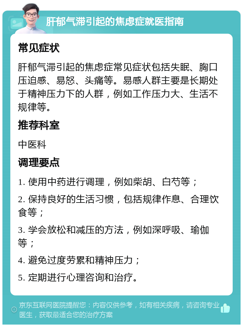 肝郁气滞引起的焦虑症就医指南 常见症状 肝郁气滞引起的焦虑症常见症状包括失眠、胸口压迫感、易怒、头痛等。易感人群主要是长期处于精神压力下的人群，例如工作压力大、生活不规律等。 推荐科室 中医科 调理要点 1. 使用中药进行调理，例如柴胡、白芍等； 2. 保持良好的生活习惯，包括规律作息、合理饮食等； 3. 学会放松和减压的方法，例如深呼吸、瑜伽等； 4. 避免过度劳累和精神压力； 5. 定期进行心理咨询和治疗。