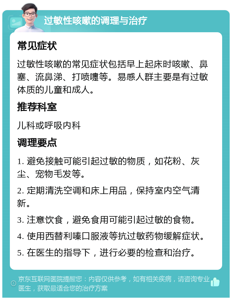 过敏性咳嗽的调理与治疗 常见症状 过敏性咳嗽的常见症状包括早上起床时咳嗽、鼻塞、流鼻涕、打喷嚏等。易感人群主要是有过敏体质的儿童和成人。 推荐科室 儿科或呼吸内科 调理要点 1. 避免接触可能引起过敏的物质，如花粉、灰尘、宠物毛发等。 2. 定期清洗空调和床上用品，保持室内空气清新。 3. 注意饮食，避免食用可能引起过敏的食物。 4. 使用西替利嗪口服液等抗过敏药物缓解症状。 5. 在医生的指导下，进行必要的检查和治疗。