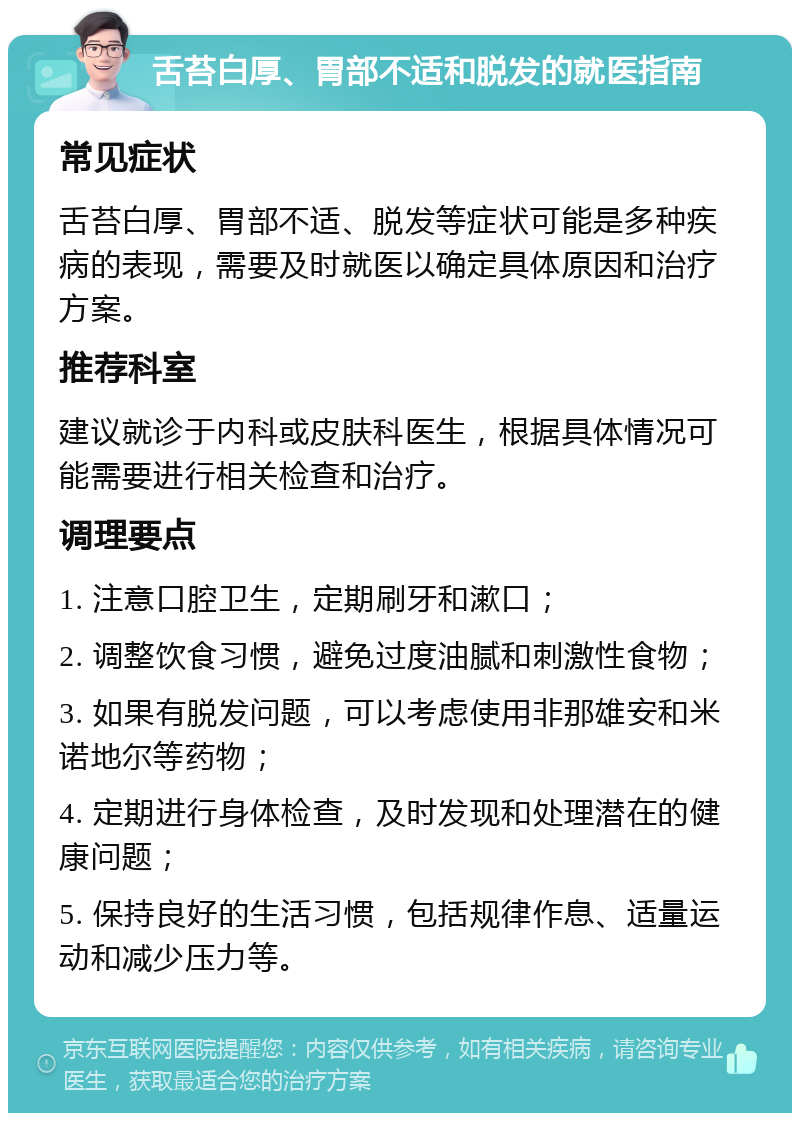 舌苔白厚、胃部不适和脱发的就医指南 常见症状 舌苔白厚、胃部不适、脱发等症状可能是多种疾病的表现，需要及时就医以确定具体原因和治疗方案。 推荐科室 建议就诊于内科或皮肤科医生，根据具体情况可能需要进行相关检查和治疗。 调理要点 1. 注意口腔卫生，定期刷牙和漱口； 2. 调整饮食习惯，避免过度油腻和刺激性食物； 3. 如果有脱发问题，可以考虑使用非那雄安和米诺地尔等药物； 4. 定期进行身体检查，及时发现和处理潜在的健康问题； 5. 保持良好的生活习惯，包括规律作息、适量运动和减少压力等。