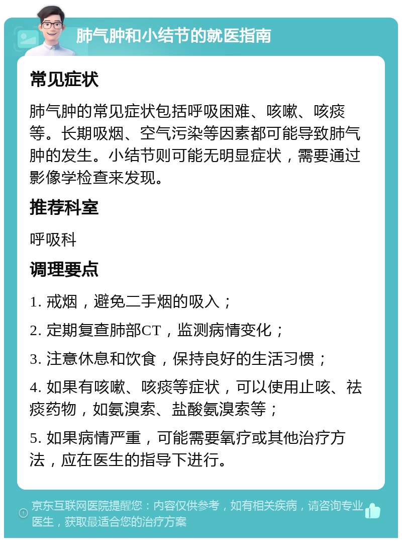 肺气肿和小结节的就医指南 常见症状 肺气肿的常见症状包括呼吸困难、咳嗽、咳痰等。长期吸烟、空气污染等因素都可能导致肺气肿的发生。小结节则可能无明显症状，需要通过影像学检查来发现。 推荐科室 呼吸科 调理要点 1. 戒烟，避免二手烟的吸入； 2. 定期复查肺部CT，监测病情变化； 3. 注意休息和饮食，保持良好的生活习惯； 4. 如果有咳嗽、咳痰等症状，可以使用止咳、祛痰药物，如氨溴索、盐酸氨溴索等； 5. 如果病情严重，可能需要氧疗或其他治疗方法，应在医生的指导下进行。