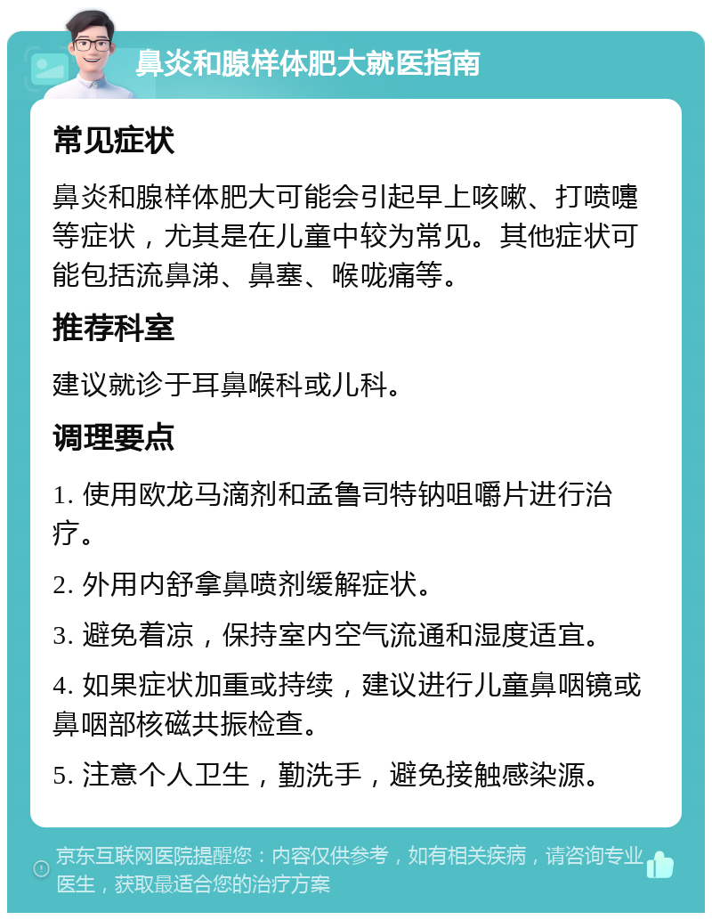 鼻炎和腺样体肥大就医指南 常见症状 鼻炎和腺样体肥大可能会引起早上咳嗽、打喷嚏等症状，尤其是在儿童中较为常见。其他症状可能包括流鼻涕、鼻塞、喉咙痛等。 推荐科室 建议就诊于耳鼻喉科或儿科。 调理要点 1. 使用欧龙马滴剂和孟鲁司特钠咀嚼片进行治疗。 2. 外用内舒拿鼻喷剂缓解症状。 3. 避免着凉，保持室内空气流通和湿度适宜。 4. 如果症状加重或持续，建议进行儿童鼻咽镜或鼻咽部核磁共振检查。 5. 注意个人卫生，勤洗手，避免接触感染源。