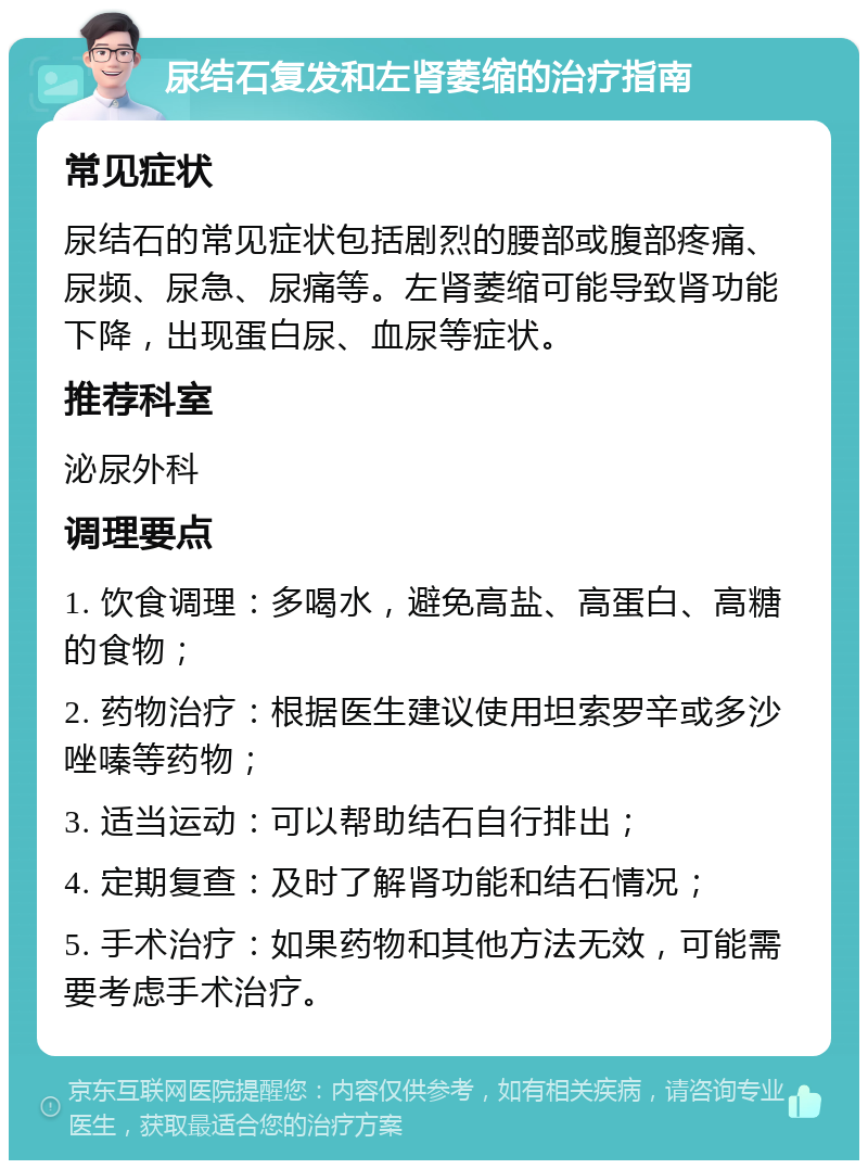 尿结石复发和左肾萎缩的治疗指南 常见症状 尿结石的常见症状包括剧烈的腰部或腹部疼痛、尿频、尿急、尿痛等。左肾萎缩可能导致肾功能下降，出现蛋白尿、血尿等症状。 推荐科室 泌尿外科 调理要点 1. 饮食调理：多喝水，避免高盐、高蛋白、高糖的食物； 2. 药物治疗：根据医生建议使用坦索罗辛或多沙唑嗪等药物； 3. 适当运动：可以帮助结石自行排出； 4. 定期复查：及时了解肾功能和结石情况； 5. 手术治疗：如果药物和其他方法无效，可能需要考虑手术治疗。