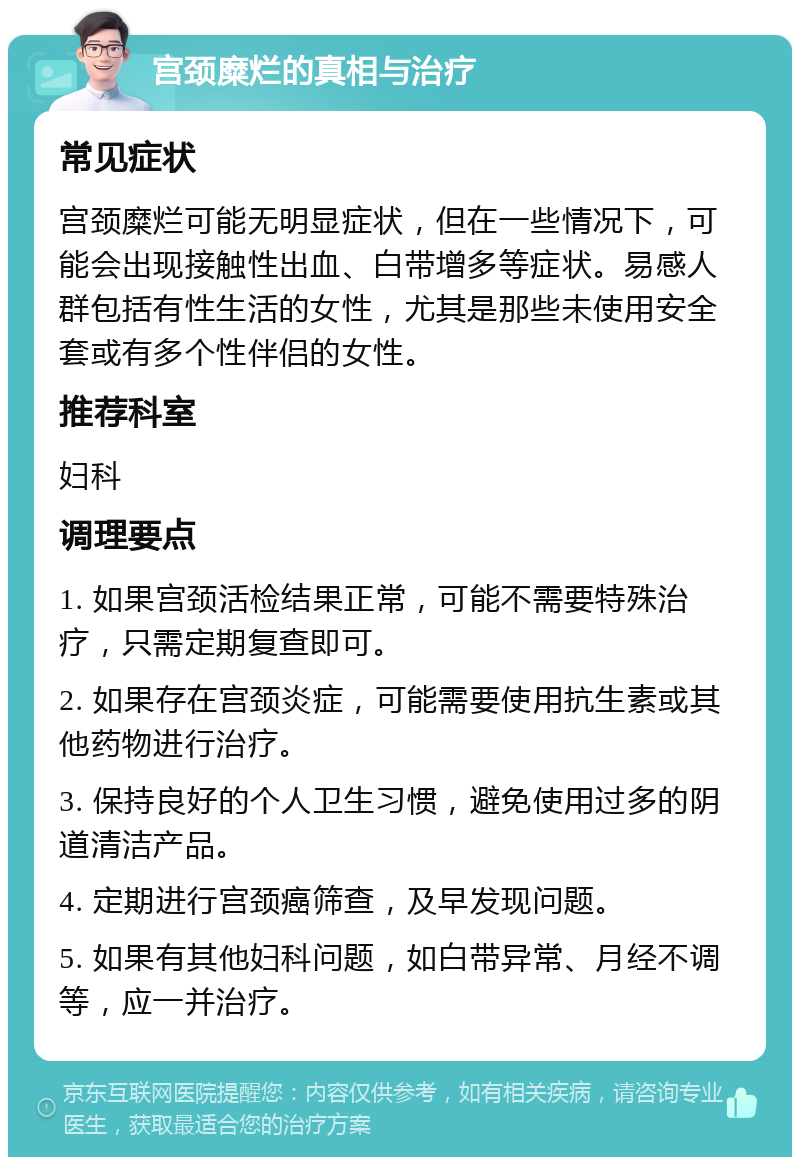 宫颈糜烂的真相与治疗 常见症状 宫颈糜烂可能无明显症状，但在一些情况下，可能会出现接触性出血、白带增多等症状。易感人群包括有性生活的女性，尤其是那些未使用安全套或有多个性伴侣的女性。 推荐科室 妇科 调理要点 1. 如果宫颈活检结果正常，可能不需要特殊治疗，只需定期复查即可。 2. 如果存在宫颈炎症，可能需要使用抗生素或其他药物进行治疗。 3. 保持良好的个人卫生习惯，避免使用过多的阴道清洁产品。 4. 定期进行宫颈癌筛查，及早发现问题。 5. 如果有其他妇科问题，如白带异常、月经不调等，应一并治疗。