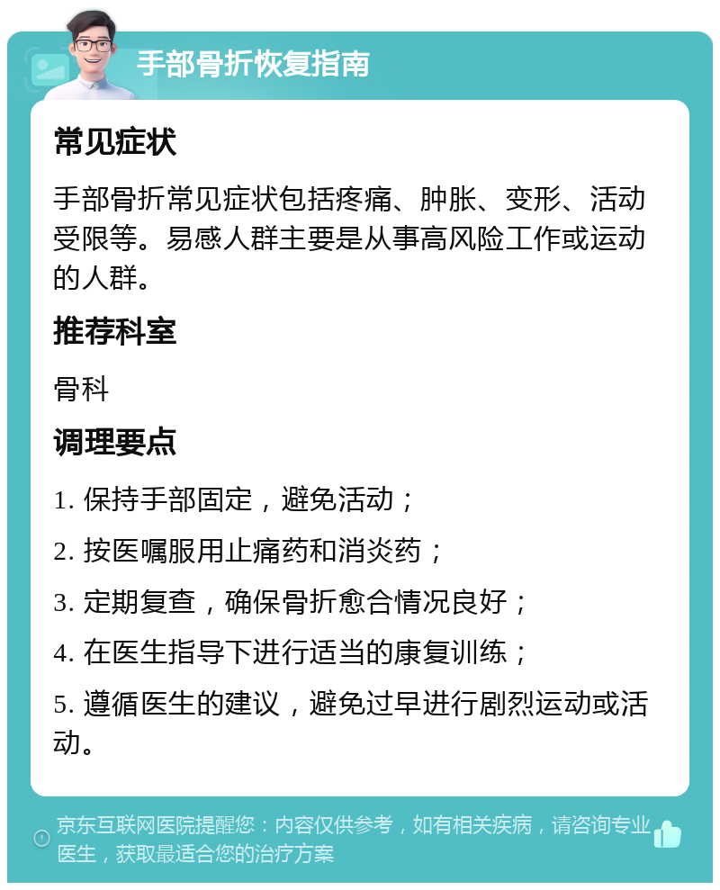 手部骨折恢复指南 常见症状 手部骨折常见症状包括疼痛、肿胀、变形、活动受限等。易感人群主要是从事高风险工作或运动的人群。 推荐科室 骨科 调理要点 1. 保持手部固定，避免活动； 2. 按医嘱服用止痛药和消炎药； 3. 定期复查，确保骨折愈合情况良好； 4. 在医生指导下进行适当的康复训练； 5. 遵循医生的建议，避免过早进行剧烈运动或活动。