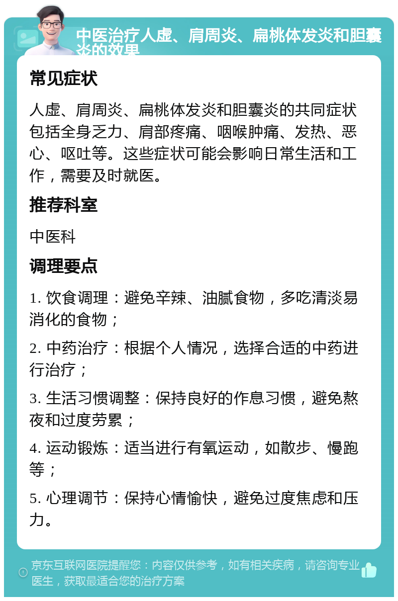 中医治疗人虚、肩周炎、扁桃体发炎和胆囊炎的效果 常见症状 人虚、肩周炎、扁桃体发炎和胆囊炎的共同症状包括全身乏力、肩部疼痛、咽喉肿痛、发热、恶心、呕吐等。这些症状可能会影响日常生活和工作，需要及时就医。 推荐科室 中医科 调理要点 1. 饮食调理：避免辛辣、油腻食物，多吃清淡易消化的食物； 2. 中药治疗：根据个人情况，选择合适的中药进行治疗； 3. 生活习惯调整：保持良好的作息习惯，避免熬夜和过度劳累； 4. 运动锻炼：适当进行有氧运动，如散步、慢跑等； 5. 心理调节：保持心情愉快，避免过度焦虑和压力。