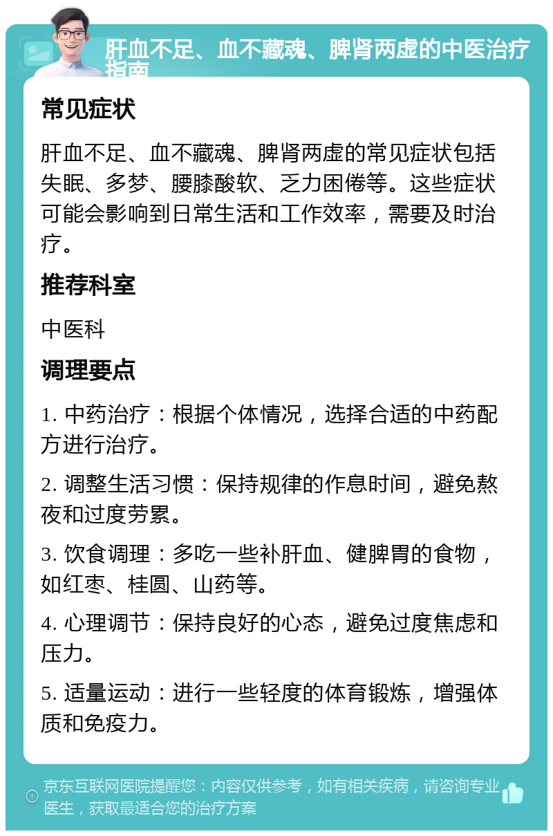 肝血不足、血不藏魂、脾肾两虚的中医治疗指南 常见症状 肝血不足、血不藏魂、脾肾两虚的常见症状包括失眠、多梦、腰膝酸软、乏力困倦等。这些症状可能会影响到日常生活和工作效率，需要及时治疗。 推荐科室 中医科 调理要点 1. 中药治疗：根据个体情况，选择合适的中药配方进行治疗。 2. 调整生活习惯：保持规律的作息时间，避免熬夜和过度劳累。 3. 饮食调理：多吃一些补肝血、健脾胃的食物，如红枣、桂圆、山药等。 4. 心理调节：保持良好的心态，避免过度焦虑和压力。 5. 适量运动：进行一些轻度的体育锻炼，增强体质和免疫力。