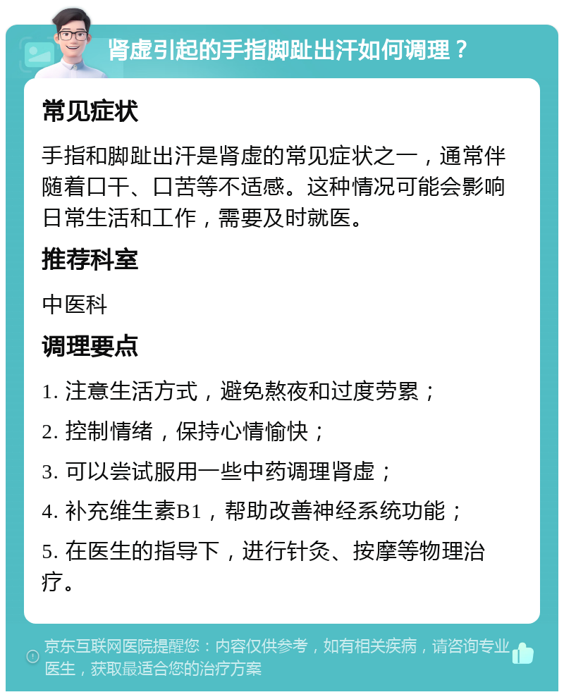 肾虚引起的手指脚趾出汗如何调理？ 常见症状 手指和脚趾出汗是肾虚的常见症状之一，通常伴随着口干、口苦等不适感。这种情况可能会影响日常生活和工作，需要及时就医。 推荐科室 中医科 调理要点 1. 注意生活方式，避免熬夜和过度劳累； 2. 控制情绪，保持心情愉快； 3. 可以尝试服用一些中药调理肾虚； 4. 补充维生素B1，帮助改善神经系统功能； 5. 在医生的指导下，进行针灸、按摩等物理治疗。