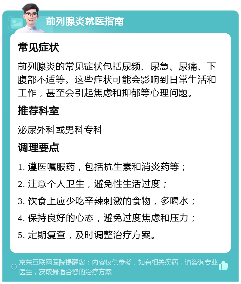 前列腺炎就医指南 常见症状 前列腺炎的常见症状包括尿频、尿急、尿痛、下腹部不适等。这些症状可能会影响到日常生活和工作，甚至会引起焦虑和抑郁等心理问题。 推荐科室 泌尿外科或男科专科 调理要点 1. 遵医嘱服药，包括抗生素和消炎药等； 2. 注意个人卫生，避免性生活过度； 3. 饮食上应少吃辛辣刺激的食物，多喝水； 4. 保持良好的心态，避免过度焦虑和压力； 5. 定期复查，及时调整治疗方案。