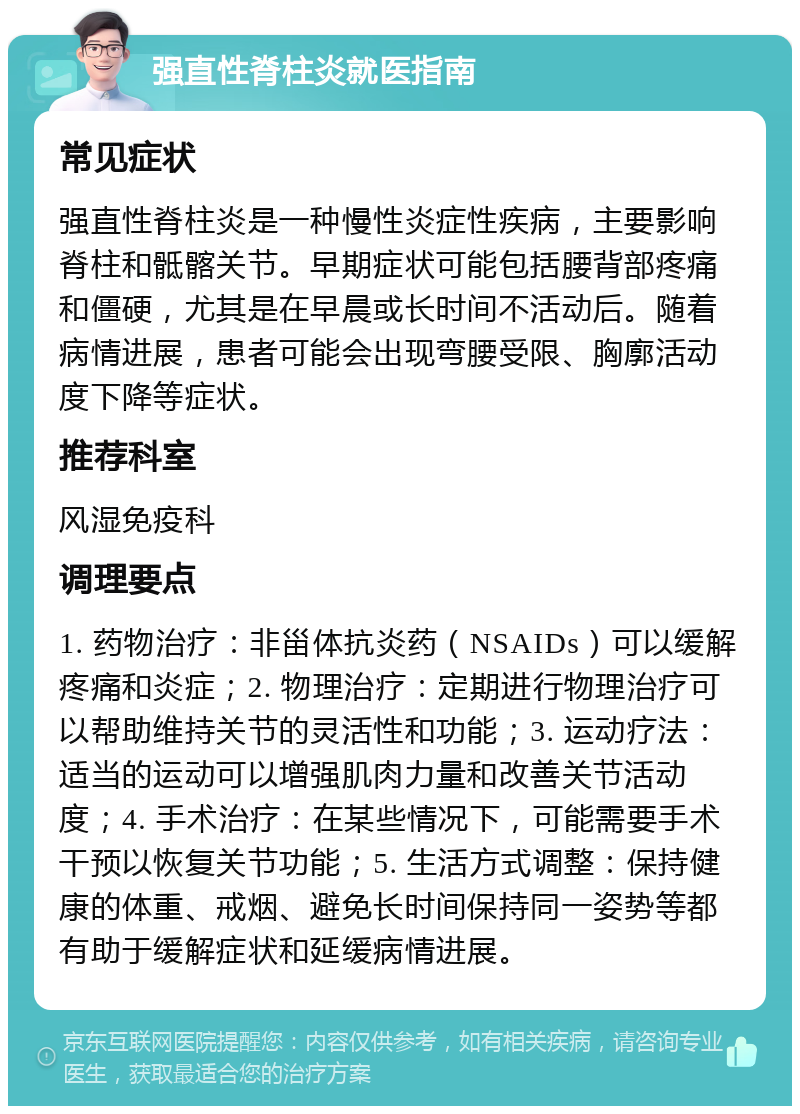 强直性脊柱炎就医指南 常见症状 强直性脊柱炎是一种慢性炎症性疾病，主要影响脊柱和骶髂关节。早期症状可能包括腰背部疼痛和僵硬，尤其是在早晨或长时间不活动后。随着病情进展，患者可能会出现弯腰受限、胸廓活动度下降等症状。 推荐科室 风湿免疫科 调理要点 1. 药物治疗：非甾体抗炎药（NSAIDs）可以缓解疼痛和炎症；2. 物理治疗：定期进行物理治疗可以帮助维持关节的灵活性和功能；3. 运动疗法：适当的运动可以增强肌肉力量和改善关节活动度；4. 手术治疗：在某些情况下，可能需要手术干预以恢复关节功能；5. 生活方式调整：保持健康的体重、戒烟、避免长时间保持同一姿势等都有助于缓解症状和延缓病情进展。