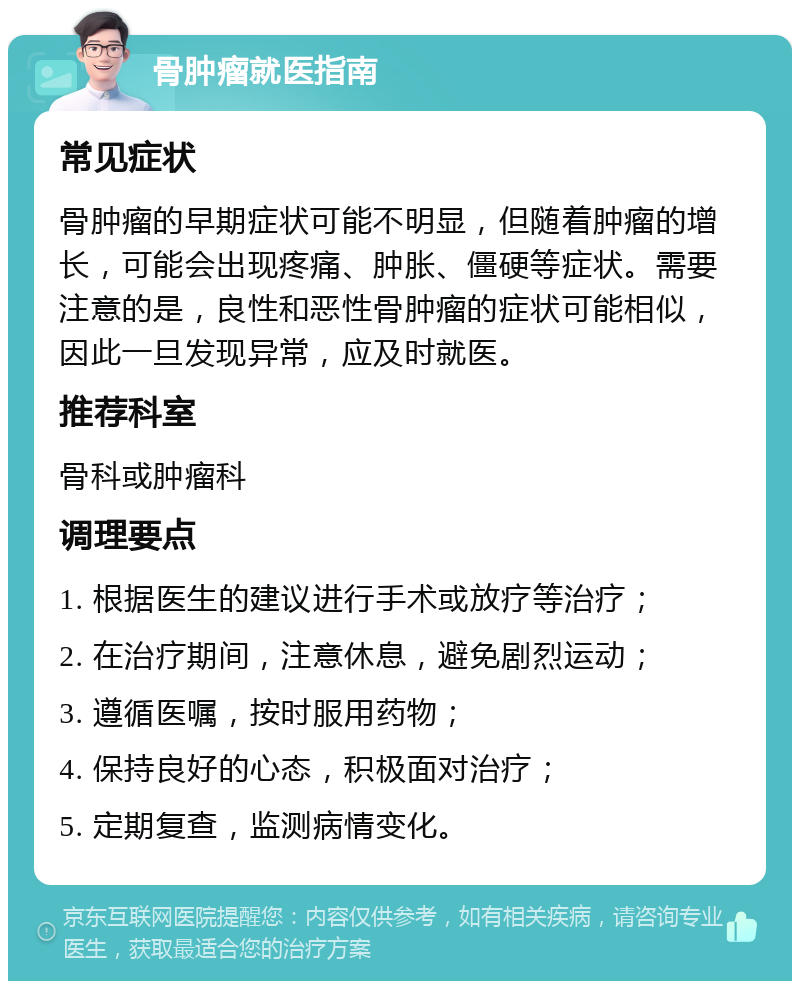 骨肿瘤就医指南 常见症状 骨肿瘤的早期症状可能不明显，但随着肿瘤的增长，可能会出现疼痛、肿胀、僵硬等症状。需要注意的是，良性和恶性骨肿瘤的症状可能相似，因此一旦发现异常，应及时就医。 推荐科室 骨科或肿瘤科 调理要点 1. 根据医生的建议进行手术或放疗等治疗； 2. 在治疗期间，注意休息，避免剧烈运动； 3. 遵循医嘱，按时服用药物； 4. 保持良好的心态，积极面对治疗； 5. 定期复查，监测病情变化。