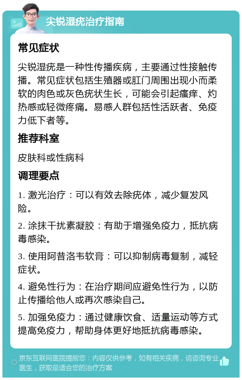 尖锐湿疣治疗指南 常见症状 尖锐湿疣是一种性传播疾病，主要通过性接触传播。常见症状包括生殖器或肛门周围出现小而柔软的肉色或灰色疣状生长，可能会引起瘙痒、灼热感或轻微疼痛。易感人群包括性活跃者、免疫力低下者等。 推荐科室 皮肤科或性病科 调理要点 1. 激光治疗：可以有效去除疣体，减少复发风险。 2. 涂抹干扰素凝胶：有助于增强免疫力，抵抗病毒感染。 3. 使用阿昔洛韦软膏：可以抑制病毒复制，减轻症状。 4. 避免性行为：在治疗期间应避免性行为，以防止传播给他人或再次感染自己。 5. 加强免疫力：通过健康饮食、适量运动等方式提高免疫力，帮助身体更好地抵抗病毒感染。