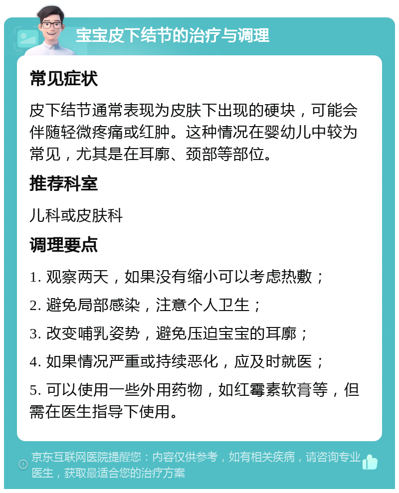 宝宝皮下结节的治疗与调理 常见症状 皮下结节通常表现为皮肤下出现的硬块，可能会伴随轻微疼痛或红肿。这种情况在婴幼儿中较为常见，尤其是在耳廓、颈部等部位。 推荐科室 儿科或皮肤科 调理要点 1. 观察两天，如果没有缩小可以考虑热敷； 2. 避免局部感染，注意个人卫生； 3. 改变哺乳姿势，避免压迫宝宝的耳廓； 4. 如果情况严重或持续恶化，应及时就医； 5. 可以使用一些外用药物，如红霉素软膏等，但需在医生指导下使用。