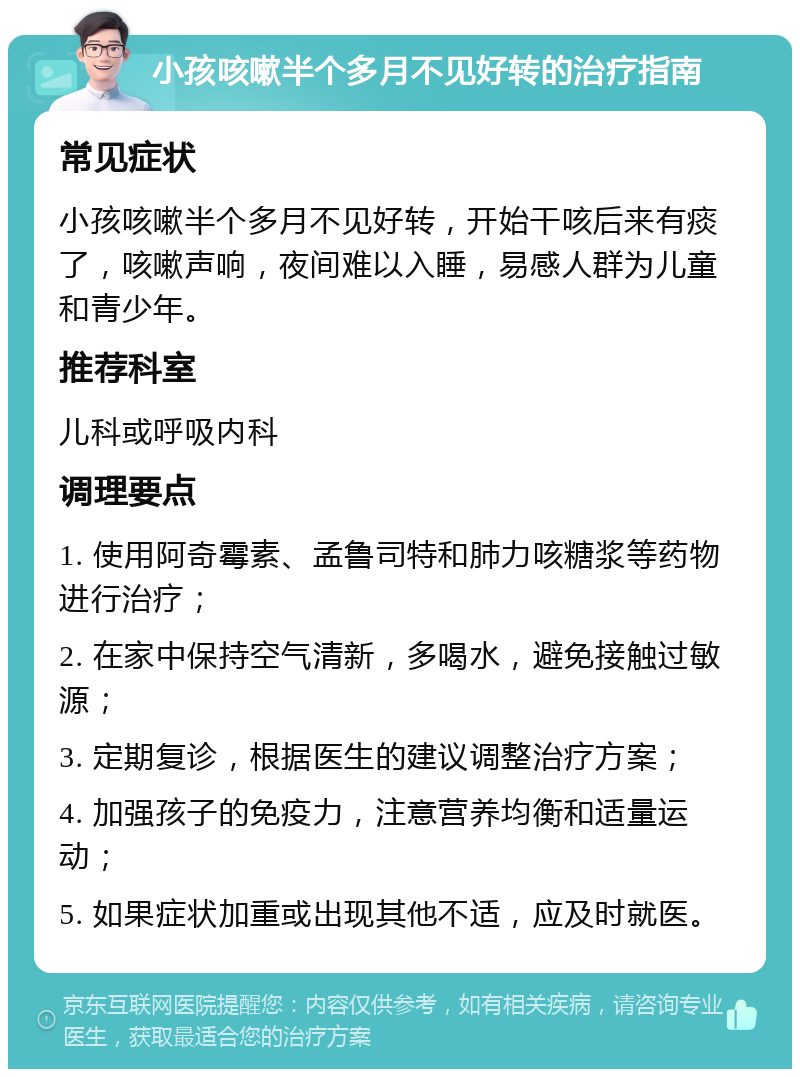 小孩咳嗽半个多月不见好转的治疗指南 常见症状 小孩咳嗽半个多月不见好转，开始干咳后来有痰了，咳嗽声响，夜间难以入睡，易感人群为儿童和青少年。 推荐科室 儿科或呼吸内科 调理要点 1. 使用阿奇霉素、孟鲁司特和肺力咳糖浆等药物进行治疗； 2. 在家中保持空气清新，多喝水，避免接触过敏源； 3. 定期复诊，根据医生的建议调整治疗方案； 4. 加强孩子的免疫力，注意营养均衡和适量运动； 5. 如果症状加重或出现其他不适，应及时就医。