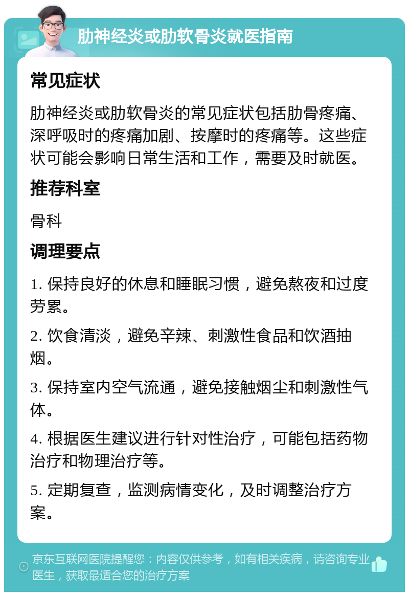 肋神经炎或肋软骨炎就医指南 常见症状 肋神经炎或肋软骨炎的常见症状包括肋骨疼痛、深呼吸时的疼痛加剧、按摩时的疼痛等。这些症状可能会影响日常生活和工作，需要及时就医。 推荐科室 骨科 调理要点 1. 保持良好的休息和睡眠习惯，避免熬夜和过度劳累。 2. 饮食清淡，避免辛辣、刺激性食品和饮酒抽烟。 3. 保持室内空气流通，避免接触烟尘和刺激性气体。 4. 根据医生建议进行针对性治疗，可能包括药物治疗和物理治疗等。 5. 定期复查，监测病情变化，及时调整治疗方案。