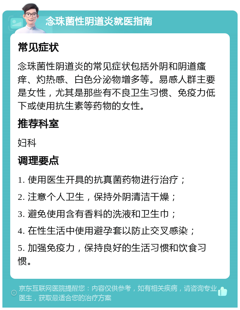 念珠菌性阴道炎就医指南 常见症状 念珠菌性阴道炎的常见症状包括外阴和阴道瘙痒、灼热感、白色分泌物增多等。易感人群主要是女性，尤其是那些有不良卫生习惯、免疫力低下或使用抗生素等药物的女性。 推荐科室 妇科 调理要点 1. 使用医生开具的抗真菌药物进行治疗； 2. 注意个人卫生，保持外阴清洁干燥； 3. 避免使用含有香料的洗液和卫生巾； 4. 在性生活中使用避孕套以防止交叉感染； 5. 加强免疫力，保持良好的生活习惯和饮食习惯。