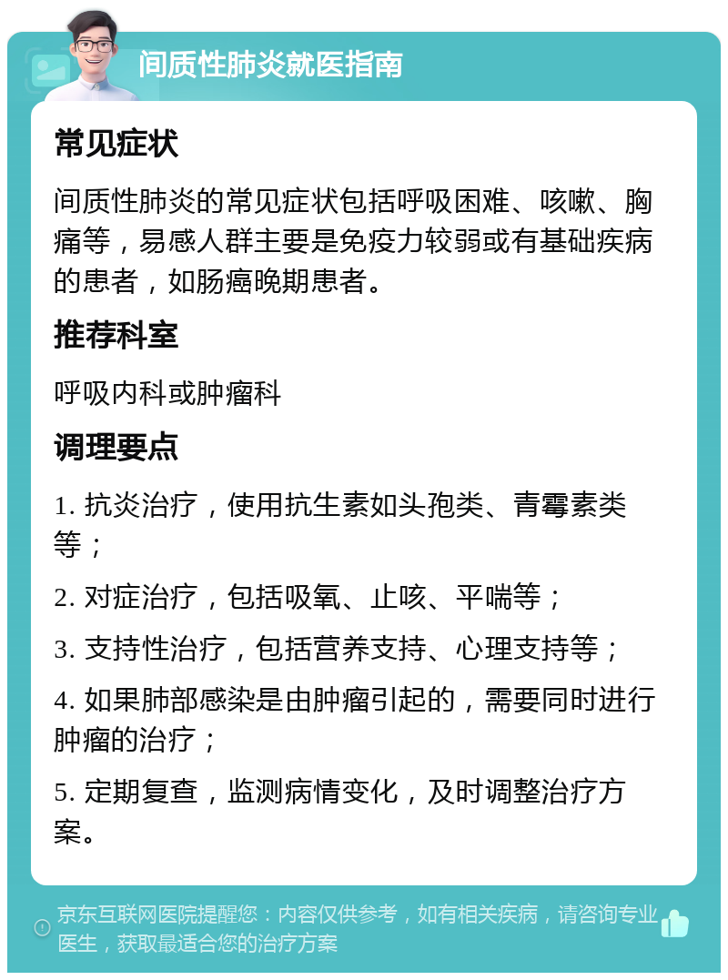 间质性肺炎就医指南 常见症状 间质性肺炎的常见症状包括呼吸困难、咳嗽、胸痛等，易感人群主要是免疫力较弱或有基础疾病的患者，如肠癌晚期患者。 推荐科室 呼吸内科或肿瘤科 调理要点 1. 抗炎治疗，使用抗生素如头孢类、青霉素类等； 2. 对症治疗，包括吸氧、止咳、平喘等； 3. 支持性治疗，包括营养支持、心理支持等； 4. 如果肺部感染是由肿瘤引起的，需要同时进行肿瘤的治疗； 5. 定期复查，监测病情变化，及时调整治疗方案。