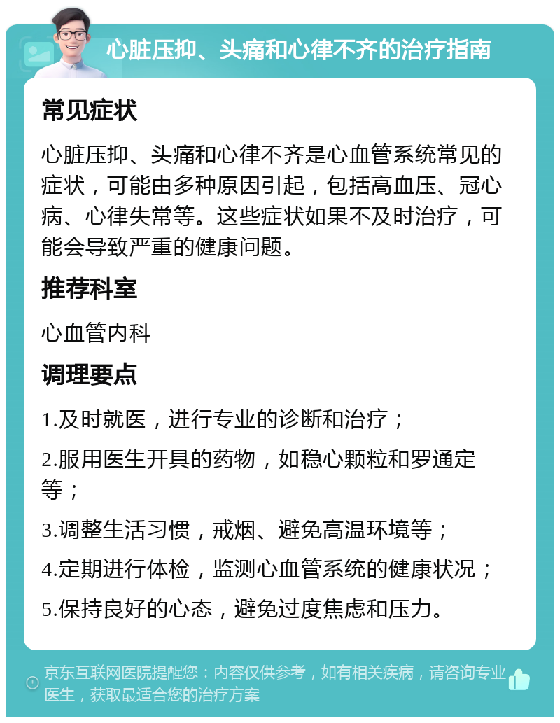 心脏压抑、头痛和心律不齐的治疗指南 常见症状 心脏压抑、头痛和心律不齐是心血管系统常见的症状，可能由多种原因引起，包括高血压、冠心病、心律失常等。这些症状如果不及时治疗，可能会导致严重的健康问题。 推荐科室 心血管内科 调理要点 1.及时就医，进行专业的诊断和治疗； 2.服用医生开具的药物，如稳心颗粒和罗通定等； 3.调整生活习惯，戒烟、避免高温环境等； 4.定期进行体检，监测心血管系统的健康状况； 5.保持良好的心态，避免过度焦虑和压力。