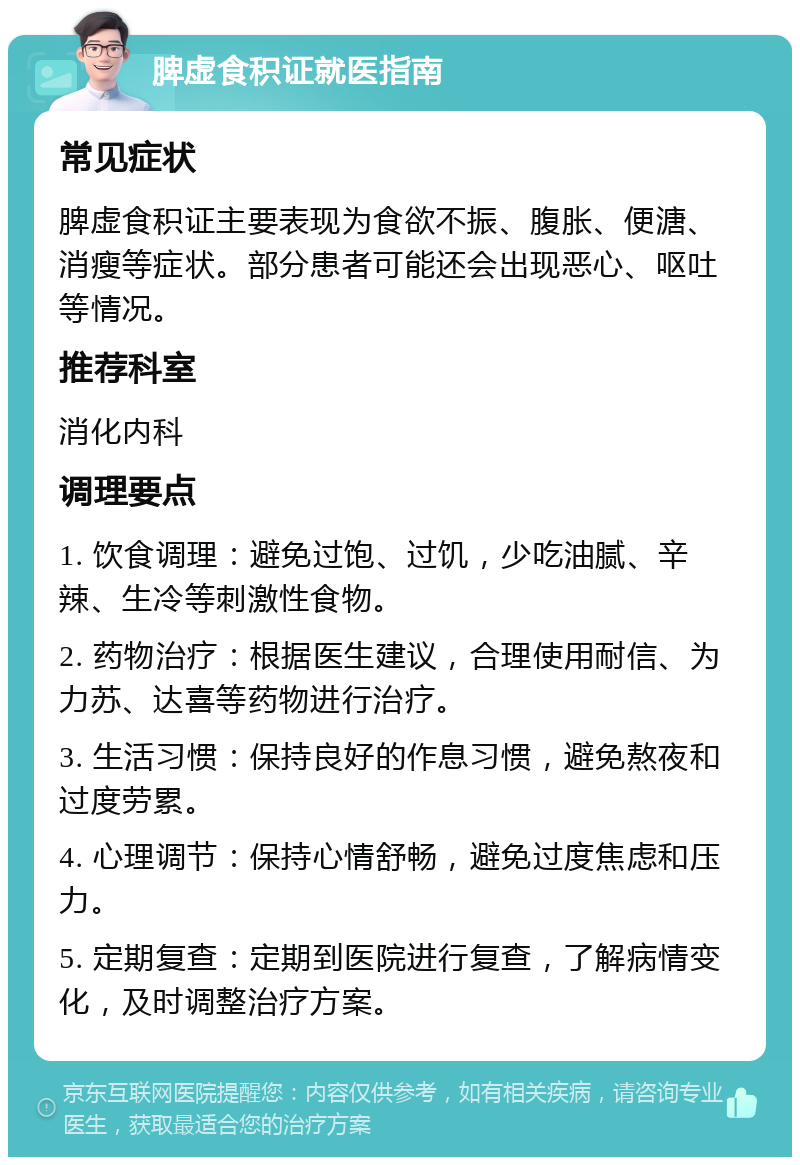 脾虚食积证就医指南 常见症状 脾虚食积证主要表现为食欲不振、腹胀、便溏、消瘦等症状。部分患者可能还会出现恶心、呕吐等情况。 推荐科室 消化内科 调理要点 1. 饮食调理：避免过饱、过饥，少吃油腻、辛辣、生冷等刺激性食物。 2. 药物治疗：根据医生建议，合理使用耐信、为力苏、达喜等药物进行治疗。 3. 生活习惯：保持良好的作息习惯，避免熬夜和过度劳累。 4. 心理调节：保持心情舒畅，避免过度焦虑和压力。 5. 定期复查：定期到医院进行复查，了解病情变化，及时调整治疗方案。