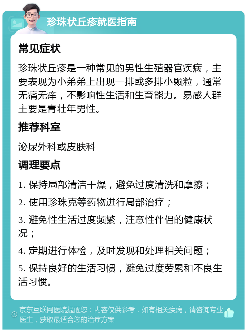 珍珠状丘疹就医指南 常见症状 珍珠状丘疹是一种常见的男性生殖器官疾病，主要表现为小弟弟上出现一排或多排小颗粒，通常无痛无痒，不影响性生活和生育能力。易感人群主要是青壮年男性。 推荐科室 泌尿外科或皮肤科 调理要点 1. 保持局部清洁干燥，避免过度清洗和摩擦； 2. 使用珍珠克等药物进行局部治疗； 3. 避免性生活过度频繁，注意性伴侣的健康状况； 4. 定期进行体检，及时发现和处理相关问题； 5. 保持良好的生活习惯，避免过度劳累和不良生活习惯。