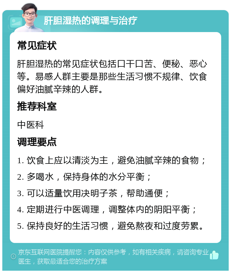 肝胆湿热的调理与治疗 常见症状 肝胆湿热的常见症状包括口干口苦、便秘、恶心等。易感人群主要是那些生活习惯不规律、饮食偏好油腻辛辣的人群。 推荐科室 中医科 调理要点 1. 饮食上应以清淡为主，避免油腻辛辣的食物； 2. 多喝水，保持身体的水分平衡； 3. 可以适量饮用决明子茶，帮助通便； 4. 定期进行中医调理，调整体内的阴阳平衡； 5. 保持良好的生活习惯，避免熬夜和过度劳累。