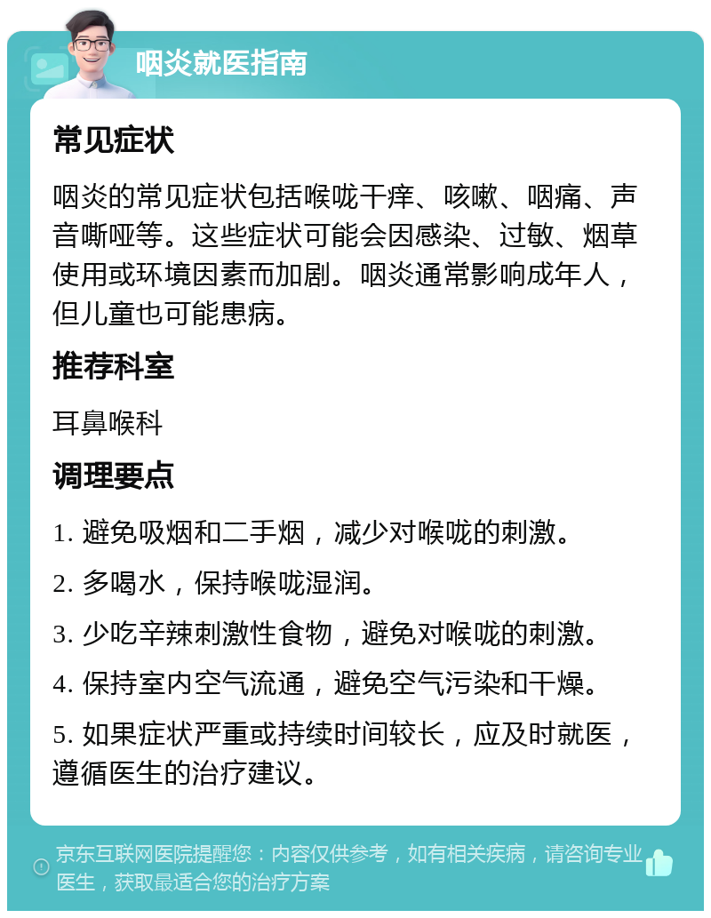 咽炎就医指南 常见症状 咽炎的常见症状包括喉咙干痒、咳嗽、咽痛、声音嘶哑等。这些症状可能会因感染、过敏、烟草使用或环境因素而加剧。咽炎通常影响成年人，但儿童也可能患病。 推荐科室 耳鼻喉科 调理要点 1. 避免吸烟和二手烟，减少对喉咙的刺激。 2. 多喝水，保持喉咙湿润。 3. 少吃辛辣刺激性食物，避免对喉咙的刺激。 4. 保持室内空气流通，避免空气污染和干燥。 5. 如果症状严重或持续时间较长，应及时就医，遵循医生的治疗建议。