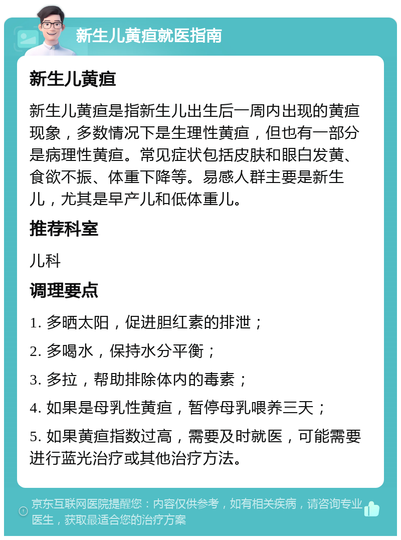 新生儿黄疸就医指南 新生儿黄疸 新生儿黄疸是指新生儿出生后一周内出现的黄疸现象，多数情况下是生理性黄疸，但也有一部分是病理性黄疸。常见症状包括皮肤和眼白发黄、食欲不振、体重下降等。易感人群主要是新生儿，尤其是早产儿和低体重儿。 推荐科室 儿科 调理要点 1. 多晒太阳，促进胆红素的排泄； 2. 多喝水，保持水分平衡； 3. 多拉，帮助排除体内的毒素； 4. 如果是母乳性黄疸，暂停母乳喂养三天； 5. 如果黄疸指数过高，需要及时就医，可能需要进行蓝光治疗或其他治疗方法。