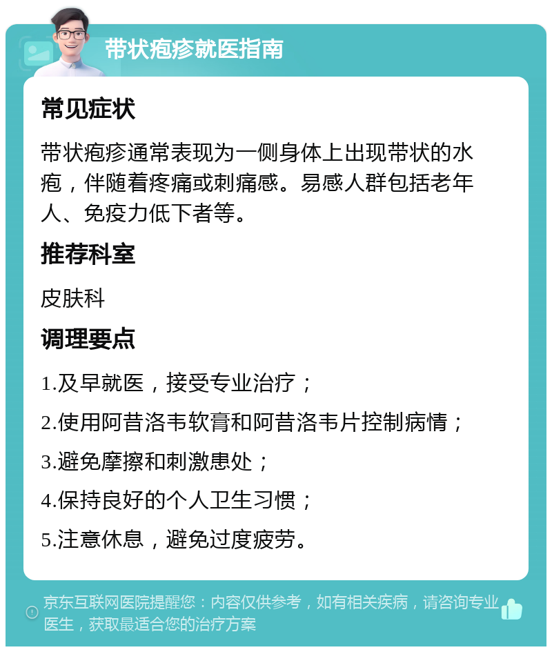 带状疱疹就医指南 常见症状 带状疱疹通常表现为一侧身体上出现带状的水疱，伴随着疼痛或刺痛感。易感人群包括老年人、免疫力低下者等。 推荐科室 皮肤科 调理要点 1.及早就医，接受专业治疗； 2.使用阿昔洛韦软膏和阿昔洛韦片控制病情； 3.避免摩擦和刺激患处； 4.保持良好的个人卫生习惯； 5.注意休息，避免过度疲劳。