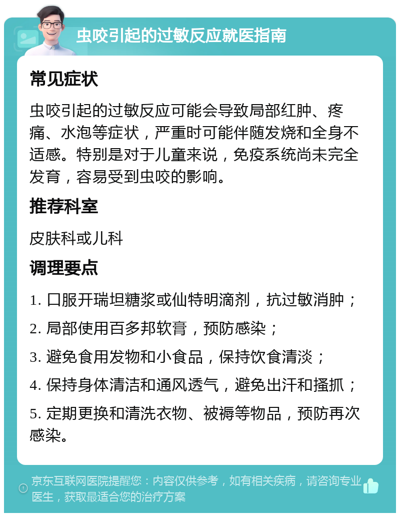 虫咬引起的过敏反应就医指南 常见症状 虫咬引起的过敏反应可能会导致局部红肿、疼痛、水泡等症状，严重时可能伴随发烧和全身不适感。特别是对于儿童来说，免疫系统尚未完全发育，容易受到虫咬的影响。 推荐科室 皮肤科或儿科 调理要点 1. 口服开瑞坦糖浆或仙特明滴剂，抗过敏消肿； 2. 局部使用百多邦软膏，预防感染； 3. 避免食用发物和小食品，保持饮食清淡； 4. 保持身体清洁和通风透气，避免出汗和搔抓； 5. 定期更换和清洗衣物、被褥等物品，预防再次感染。