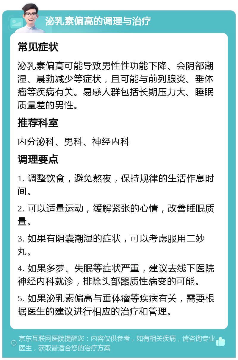 泌乳素偏高的调理与治疗 常见症状 泌乳素偏高可能导致男性性功能下降、会阴部潮湿、晨勃减少等症状，且可能与前列腺炎、垂体瘤等疾病有关。易感人群包括长期压力大、睡眠质量差的男性。 推荐科室 内分泌科、男科、神经内科 调理要点 1. 调整饮食，避免熬夜，保持规律的生活作息时间。 2. 可以适量运动，缓解紧张的心情，改善睡眠质量。 3. 如果有阴囊潮湿的症状，可以考虑服用二妙丸。 4. 如果多梦、失眠等症状严重，建议去线下医院神经内科就诊，排除头部器质性病变的可能。 5. 如果泌乳素偏高与垂体瘤等疾病有关，需要根据医生的建议进行相应的治疗和管理。