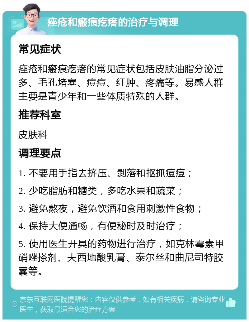 痤疮和瘢痕疙瘩的治疗与调理 常见症状 痤疮和瘢痕疙瘩的常见症状包括皮肤油脂分泌过多、毛孔堵塞、痘痘、红肿、疼痛等。易感人群主要是青少年和一些体质特殊的人群。 推荐科室 皮肤科 调理要点 1. 不要用手指去挤压、剥落和抠抓痘痘； 2. 少吃脂肪和糖类，多吃水果和蔬菜； 3. 避免熬夜，避免饮酒和食用刺激性食物； 4. 保持大便通畅，有便秘时及时治疗； 5. 使用医生开具的药物进行治疗，如克林霉素甲硝唑搽剂、夫西地酸乳膏、泰尔丝和曲尼司特胶囊等。