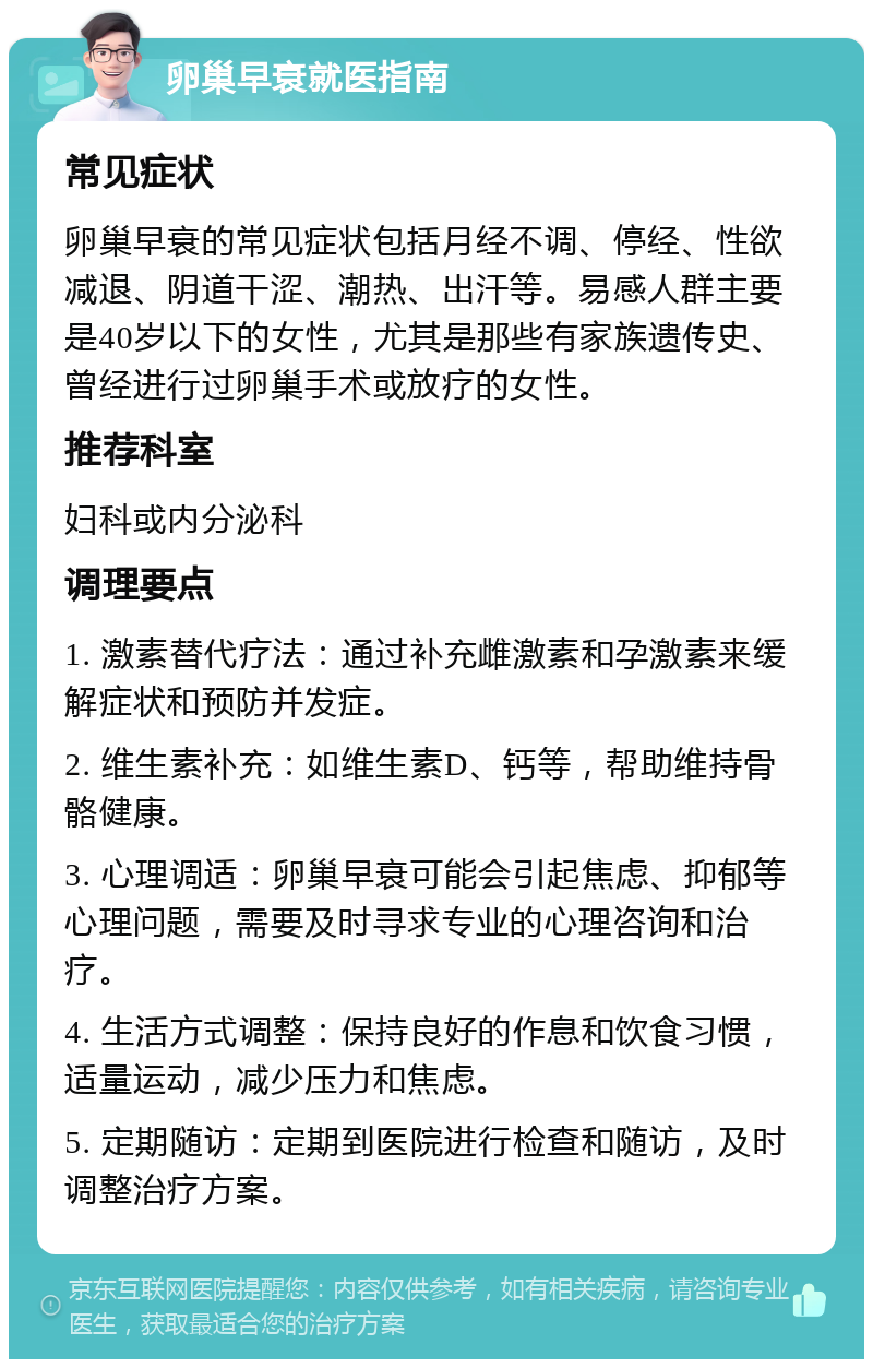 卵巢早衰就医指南 常见症状 卵巢早衰的常见症状包括月经不调、停经、性欲减退、阴道干涩、潮热、出汗等。易感人群主要是40岁以下的女性，尤其是那些有家族遗传史、曾经进行过卵巢手术或放疗的女性。 推荐科室 妇科或内分泌科 调理要点 1. 激素替代疗法：通过补充雌激素和孕激素来缓解症状和预防并发症。 2. 维生素补充：如维生素D、钙等，帮助维持骨骼健康。 3. 心理调适：卵巢早衰可能会引起焦虑、抑郁等心理问题，需要及时寻求专业的心理咨询和治疗。 4. 生活方式调整：保持良好的作息和饮食习惯，适量运动，减少压力和焦虑。 5. 定期随访：定期到医院进行检查和随访，及时调整治疗方案。