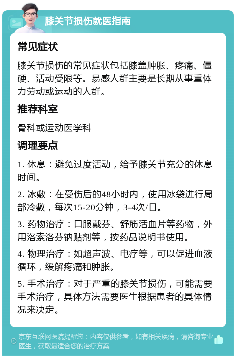 膝关节损伤就医指南 常见症状 膝关节损伤的常见症状包括膝盖肿胀、疼痛、僵硬、活动受限等。易感人群主要是长期从事重体力劳动或运动的人群。 推荐科室 骨科或运动医学科 调理要点 1. 休息：避免过度活动，给予膝关节充分的休息时间。 2. 冰敷：在受伤后的48小时内，使用冰袋进行局部冷敷，每次15-20分钟，3-4次/日。 3. 药物治疗：口服戴芬、舒筋活血片等药物，外用洛索洛芬钠贴剂等，按药品说明书使用。 4. 物理治疗：如超声波、电疗等，可以促进血液循环，缓解疼痛和肿胀。 5. 手术治疗：对于严重的膝关节损伤，可能需要手术治疗，具体方法需要医生根据患者的具体情况来决定。