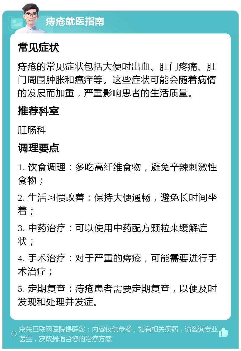 痔疮就医指南 常见症状 痔疮的常见症状包括大便时出血、肛门疼痛、肛门周围肿胀和瘙痒等。这些症状可能会随着病情的发展而加重，严重影响患者的生活质量。 推荐科室 肛肠科 调理要点 1. 饮食调理：多吃高纤维食物，避免辛辣刺激性食物； 2. 生活习惯改善：保持大便通畅，避免长时间坐着； 3. 中药治疗：可以使用中药配方颗粒来缓解症状； 4. 手术治疗：对于严重的痔疮，可能需要进行手术治疗； 5. 定期复查：痔疮患者需要定期复查，以便及时发现和处理并发症。