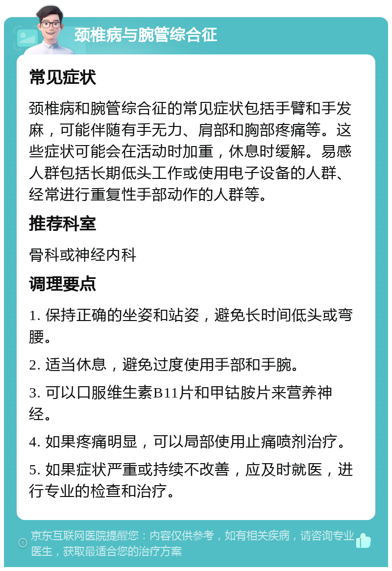 颈椎病与腕管综合征 常见症状 颈椎病和腕管综合征的常见症状包括手臂和手发麻，可能伴随有手无力、肩部和胸部疼痛等。这些症状可能会在活动时加重，休息时缓解。易感人群包括长期低头工作或使用电子设备的人群、经常进行重复性手部动作的人群等。 推荐科室 骨科或神经内科 调理要点 1. 保持正确的坐姿和站姿，避免长时间低头或弯腰。 2. 适当休息，避免过度使用手部和手腕。 3. 可以口服维生素B11片和甲钴胺片来营养神经。 4. 如果疼痛明显，可以局部使用止痛喷剂治疗。 5. 如果症状严重或持续不改善，应及时就医，进行专业的检查和治疗。