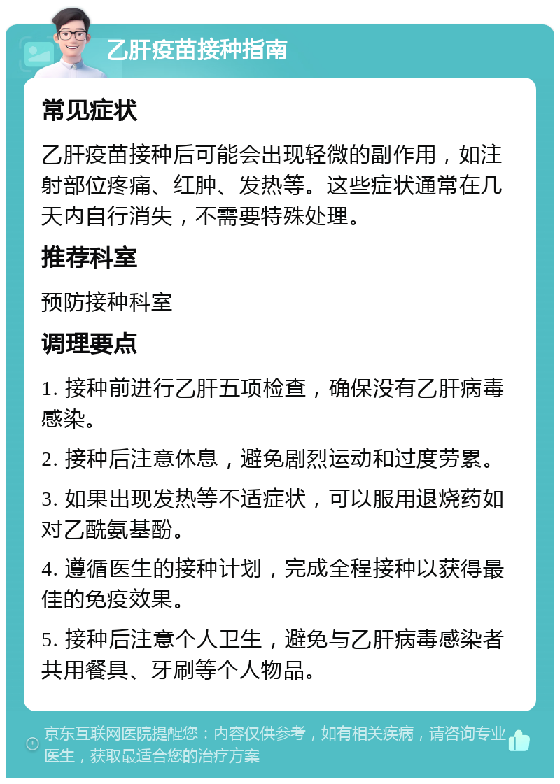 乙肝疫苗接种指南 常见症状 乙肝疫苗接种后可能会出现轻微的副作用，如注射部位疼痛、红肿、发热等。这些症状通常在几天内自行消失，不需要特殊处理。 推荐科室 预防接种科室 调理要点 1. 接种前进行乙肝五项检查，确保没有乙肝病毒感染。 2. 接种后注意休息，避免剧烈运动和过度劳累。 3. 如果出现发热等不适症状，可以服用退烧药如对乙酰氨基酚。 4. 遵循医生的接种计划，完成全程接种以获得最佳的免疫效果。 5. 接种后注意个人卫生，避免与乙肝病毒感染者共用餐具、牙刷等个人物品。