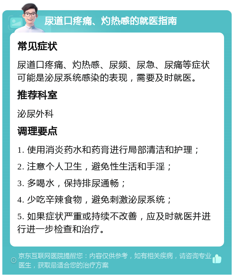 尿道口疼痛、灼热感的就医指南 常见症状 尿道口疼痛、灼热感、尿频、尿急、尿痛等症状可能是泌尿系统感染的表现，需要及时就医。 推荐科室 泌尿外科 调理要点 1. 使用消炎药水和药膏进行局部清洁和护理； 2. 注意个人卫生，避免性生活和手淫； 3. 多喝水，保持排尿通畅； 4. 少吃辛辣食物，避免刺激泌尿系统； 5. 如果症状严重或持续不改善，应及时就医并进行进一步检查和治疗。