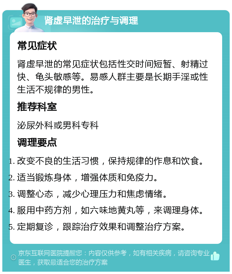 肾虚早泄的治疗与调理 常见症状 肾虚早泄的常见症状包括性交时间短暂、射精过快、龟头敏感等。易感人群主要是长期手淫或性生活不规律的男性。 推荐科室 泌尿外科或男科专科 调理要点 改变不良的生活习惯，保持规律的作息和饮食。 适当锻炼身体，增强体质和免疫力。 调整心态，减少心理压力和焦虑情绪。 服用中药方剂，如六味地黄丸等，来调理身体。 定期复诊，跟踪治疗效果和调整治疗方案。