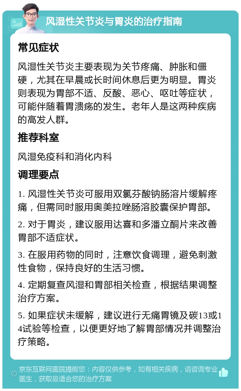 风湿性关节炎与胃炎的治疗指南 常见症状 风湿性关节炎主要表现为关节疼痛、肿胀和僵硬，尤其在早晨或长时间休息后更为明显。胃炎则表现为胃部不适、反酸、恶心、呕吐等症状，可能伴随着胃溃疡的发生。老年人是这两种疾病的高发人群。 推荐科室 风湿免疫科和消化内科 调理要点 1. 风湿性关节炎可服用双氯芬酸钠肠溶片缓解疼痛，但需同时服用奥美拉唑肠溶胶囊保护胃部。 2. 对于胃炎，建议服用达喜和多潘立酮片来改善胃部不适症状。 3. 在服用药物的同时，注意饮食调理，避免刺激性食物，保持良好的生活习惯。 4. 定期复查风湿和胃部相关检查，根据结果调整治疗方案。 5. 如果症状未缓解，建议进行无痛胃镜及碳13或14试验等检查，以便更好地了解胃部情况并调整治疗策略。