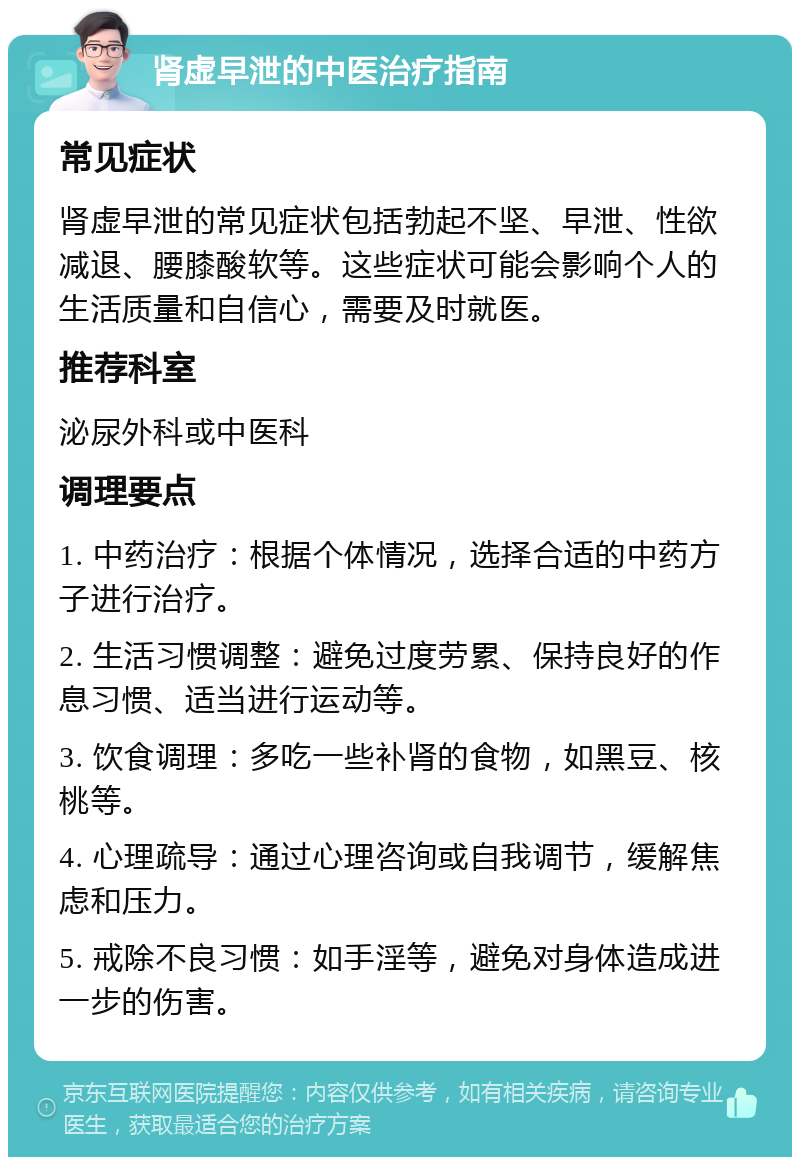 肾虚早泄的中医治疗指南 常见症状 肾虚早泄的常见症状包括勃起不坚、早泄、性欲减退、腰膝酸软等。这些症状可能会影响个人的生活质量和自信心，需要及时就医。 推荐科室 泌尿外科或中医科 调理要点 1. 中药治疗：根据个体情况，选择合适的中药方子进行治疗。 2. 生活习惯调整：避免过度劳累、保持良好的作息习惯、适当进行运动等。 3. 饮食调理：多吃一些补肾的食物，如黑豆、核桃等。 4. 心理疏导：通过心理咨询或自我调节，缓解焦虑和压力。 5. 戒除不良习惯：如手淫等，避免对身体造成进一步的伤害。