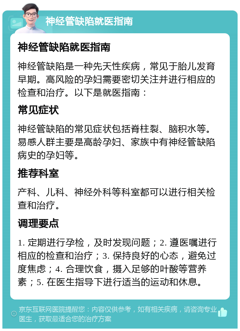 神经管缺陷就医指南 神经管缺陷就医指南 神经管缺陷是一种先天性疾病，常见于胎儿发育早期。高风险的孕妇需要密切关注并进行相应的检查和治疗。以下是就医指南： 常见症状 神经管缺陷的常见症状包括脊柱裂、脑积水等。易感人群主要是高龄孕妇、家族中有神经管缺陷病史的孕妇等。 推荐科室 产科、儿科、神经外科等科室都可以进行相关检查和治疗。 调理要点 1. 定期进行孕检，及时发现问题；2. 遵医嘱进行相应的检查和治疗；3. 保持良好的心态，避免过度焦虑；4. 合理饮食，摄入足够的叶酸等营养素；5. 在医生指导下进行适当的运动和休息。