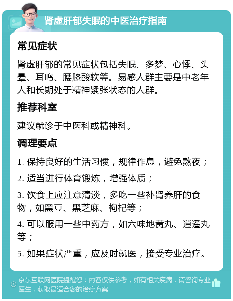 肾虚肝郁失眠的中医治疗指南 常见症状 肾虚肝郁的常见症状包括失眠、多梦、心悸、头晕、耳鸣、腰膝酸软等。易感人群主要是中老年人和长期处于精神紧张状态的人群。 推荐科室 建议就诊于中医科或精神科。 调理要点 1. 保持良好的生活习惯，规律作息，避免熬夜； 2. 适当进行体育锻炼，增强体质； 3. 饮食上应注意清淡，多吃一些补肾养肝的食物，如黑豆、黑芝麻、枸杞等； 4. 可以服用一些中药方，如六味地黄丸、逍遥丸等； 5. 如果症状严重，应及时就医，接受专业治疗。