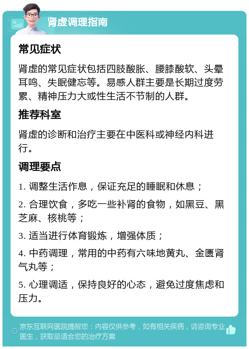 肾虚调理指南 常见症状 肾虚的常见症状包括四肢酸胀、腰膝酸软、头晕耳鸣、失眠健忘等。易感人群主要是长期过度劳累、精神压力大或性生活不节制的人群。 推荐科室 肾虚的诊断和治疗主要在中医科或神经内科进行。 调理要点 1. 调整生活作息，保证充足的睡眠和休息； 2. 合理饮食，多吃一些补肾的食物，如黑豆、黑芝麻、核桃等； 3. 适当进行体育锻炼，增强体质； 4. 中药调理，常用的中药有六味地黄丸、金匮肾气丸等； 5. 心理调适，保持良好的心态，避免过度焦虑和压力。