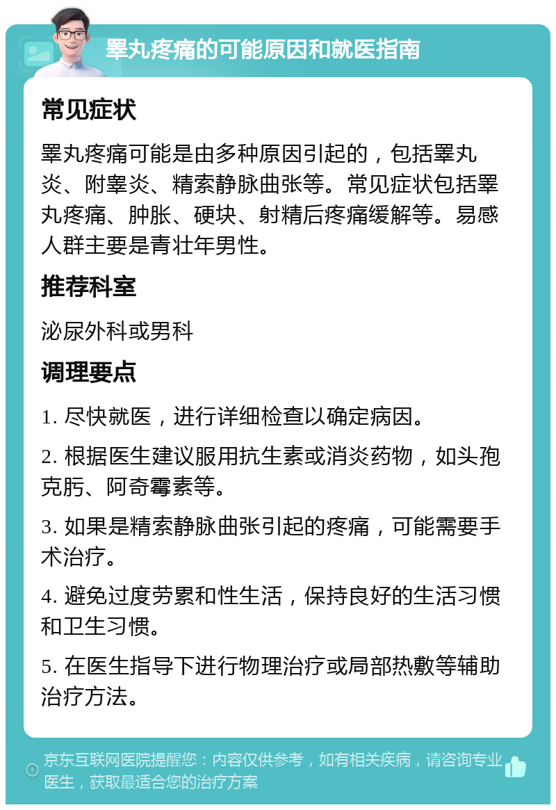 睪丸疼痛的可能原因和就医指南 常见症状 睪丸疼痛可能是由多种原因引起的，包括睪丸炎、附睾炎、精索静脉曲张等。常见症状包括睪丸疼痛、肿胀、硬块、射精后疼痛缓解等。易感人群主要是青壮年男性。 推荐科室 泌尿外科或男科 调理要点 1. 尽快就医，进行详细检查以确定病因。 2. 根据医生建议服用抗生素或消炎药物，如头孢克肟、阿奇霉素等。 3. 如果是精索静脉曲张引起的疼痛，可能需要手术治疗。 4. 避免过度劳累和性生活，保持良好的生活习惯和卫生习惯。 5. 在医生指导下进行物理治疗或局部热敷等辅助治疗方法。