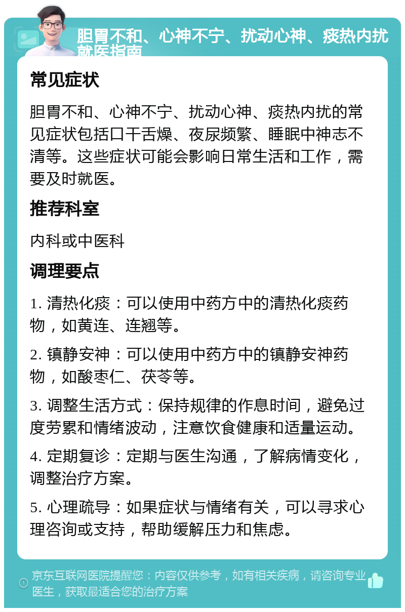 胆胃不和、心神不宁、扰动心神、痰热内扰就医指南 常见症状 胆胃不和、心神不宁、扰动心神、痰热内扰的常见症状包括口干舌燥、夜尿频繁、睡眠中神志不清等。这些症状可能会影响日常生活和工作，需要及时就医。 推荐科室 内科或中医科 调理要点 1. 清热化痰：可以使用中药方中的清热化痰药物，如黄连、连翘等。 2. 镇静安神：可以使用中药方中的镇静安神药物，如酸枣仁、茯苓等。 3. 调整生活方式：保持规律的作息时间，避免过度劳累和情绪波动，注意饮食健康和适量运动。 4. 定期复诊：定期与医生沟通，了解病情变化，调整治疗方案。 5. 心理疏导：如果症状与情绪有关，可以寻求心理咨询或支持，帮助缓解压力和焦虑。