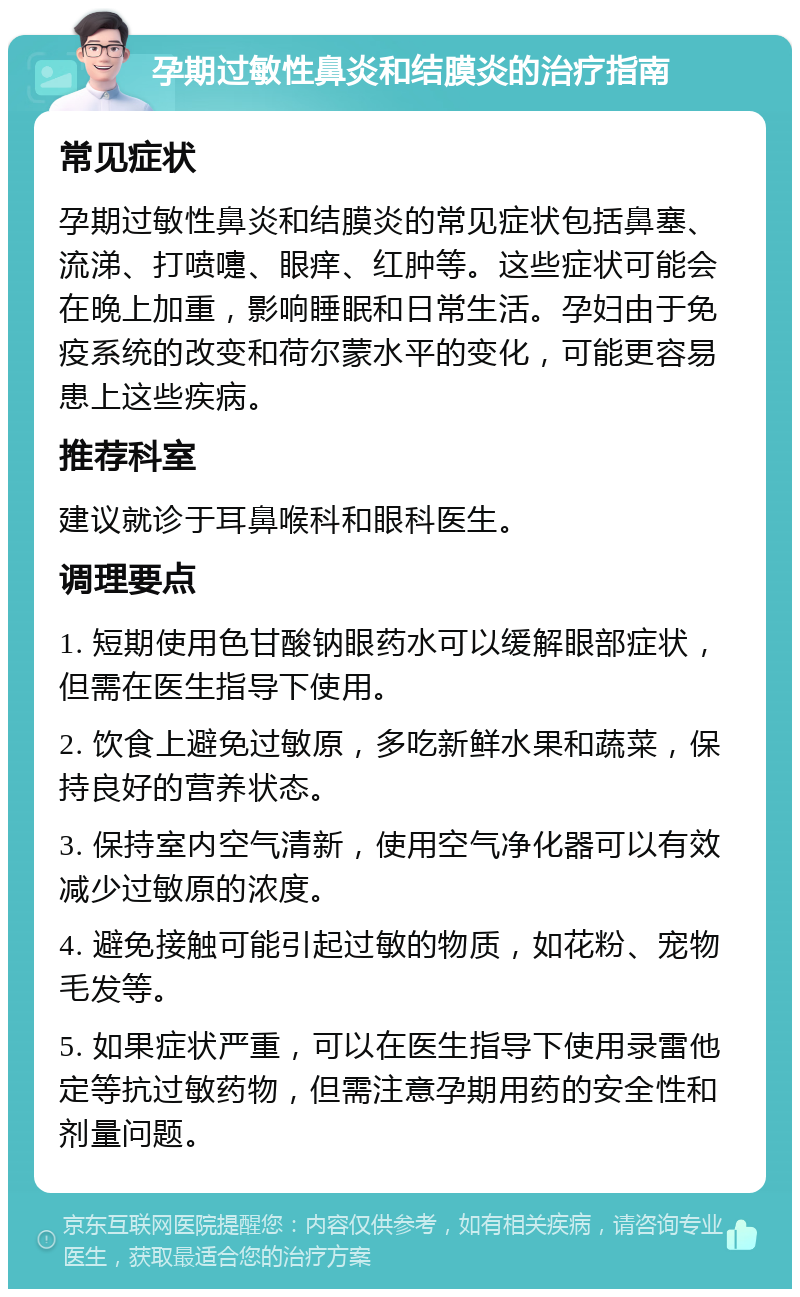 孕期过敏性鼻炎和结膜炎的治疗指南 常见症状 孕期过敏性鼻炎和结膜炎的常见症状包括鼻塞、流涕、打喷嚏、眼痒、红肿等。这些症状可能会在晚上加重，影响睡眠和日常生活。孕妇由于免疫系统的改变和荷尔蒙水平的变化，可能更容易患上这些疾病。 推荐科室 建议就诊于耳鼻喉科和眼科医生。 调理要点 1. 短期使用色甘酸钠眼药水可以缓解眼部症状，但需在医生指导下使用。 2. 饮食上避免过敏原，多吃新鲜水果和蔬菜，保持良好的营养状态。 3. 保持室内空气清新，使用空气净化器可以有效减少过敏原的浓度。 4. 避免接触可能引起过敏的物质，如花粉、宠物毛发等。 5. 如果症状严重，可以在医生指导下使用录雷他定等抗过敏药物，但需注意孕期用药的安全性和剂量问题。