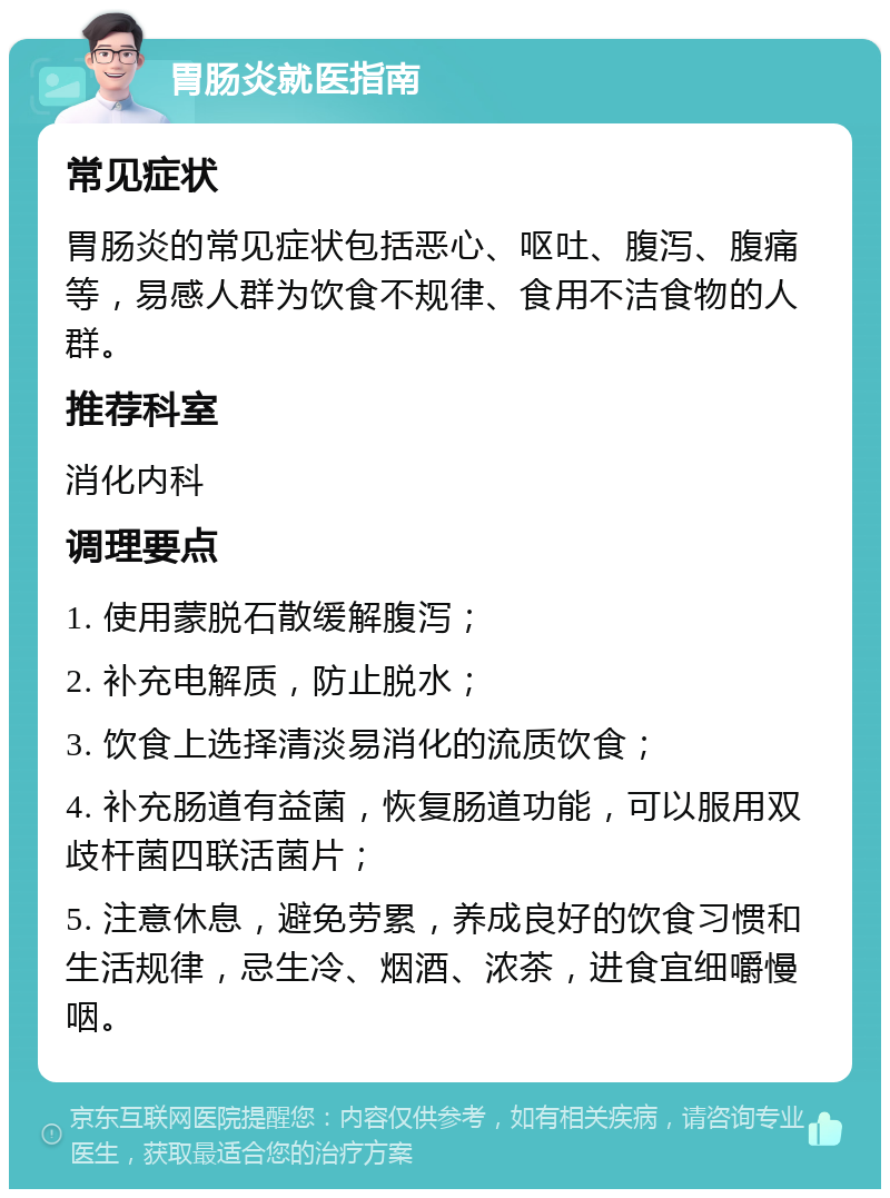 胃肠炎就医指南 常见症状 胃肠炎的常见症状包括恶心、呕吐、腹泻、腹痛等，易感人群为饮食不规律、食用不洁食物的人群。 推荐科室 消化内科 调理要点 1. 使用蒙脱石散缓解腹泻； 2. 补充电解质，防止脱水； 3. 饮食上选择清淡易消化的流质饮食； 4. 补充肠道有益菌，恢复肠道功能，可以服用双歧杆菌四联活菌片； 5. 注意休息，避免劳累，养成良好的饮食习惯和生活规律，忌生冷、烟酒、浓茶，进食宜细嚼慢咽。