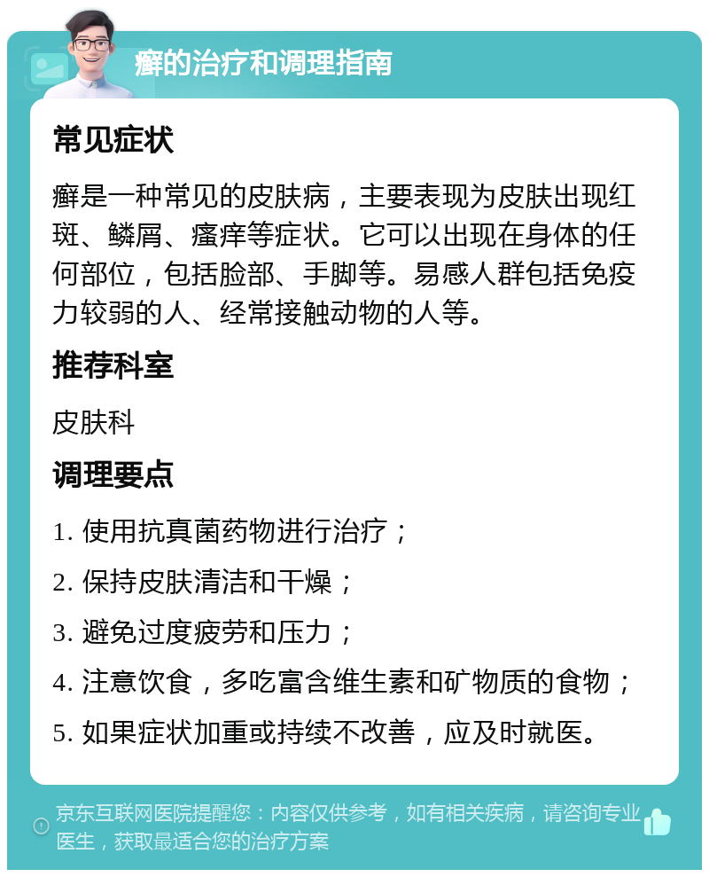 癣的治疗和调理指南 常见症状 癣是一种常见的皮肤病，主要表现为皮肤出现红斑、鳞屑、瘙痒等症状。它可以出现在身体的任何部位，包括脸部、手脚等。易感人群包括免疫力较弱的人、经常接触动物的人等。 推荐科室 皮肤科 调理要点 1. 使用抗真菌药物进行治疗； 2. 保持皮肤清洁和干燥； 3. 避免过度疲劳和压力； 4. 注意饮食，多吃富含维生素和矿物质的食物； 5. 如果症状加重或持续不改善，应及时就医。