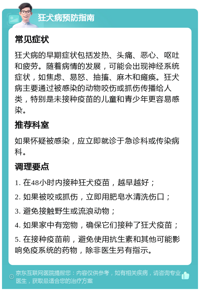 狂犬病预防指南 常见症状 狂犬病的早期症状包括发热、头痛、恶心、呕吐和疲劳。随着病情的发展，可能会出现神经系统症状，如焦虑、易怒、抽搐、麻木和瘫痪。狂犬病主要通过被感染的动物咬伤或抓伤传播给人类，特别是未接种疫苗的儿童和青少年更容易感染。 推荐科室 如果怀疑被感染，应立即就诊于急诊科或传染病科。 调理要点 1. 在48小时内接种狂犬疫苗，越早越好； 2. 如果被咬或抓伤，立即用肥皂水清洗伤口； 3. 避免接触野生或流浪动物； 4. 如果家中有宠物，确保它们接种了狂犬疫苗； 5. 在接种疫苗前，避免使用抗生素和其他可能影响免疫系统的药物，除非医生另有指示。